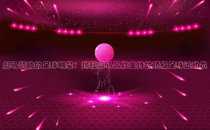 华会体育官方网站首页登录入口云创智行彪马赞助的足球明星：揭秘彪马品牌支持的顶级足球运动员