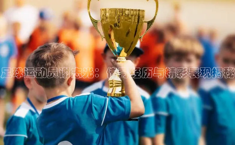 hth最新官网登录入口百度数据开放平台足球运动员谢志光：传奇经历与精彩表现揭秘