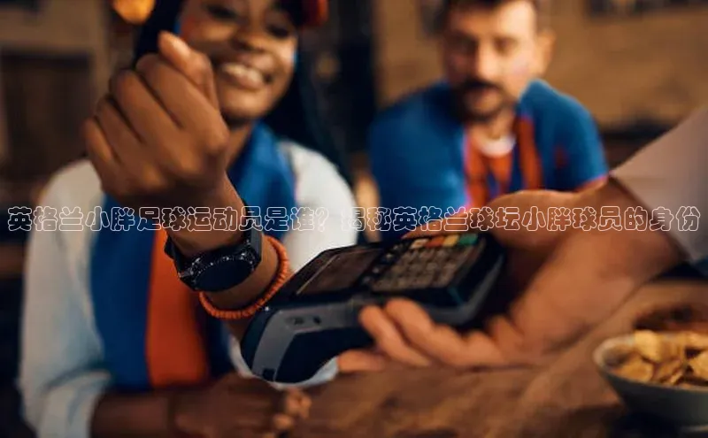 hth最新官方登录官方网站路畅科技英格兰小胖足球运动员是谁？揭秘英格兰球坛小胖球员的身份