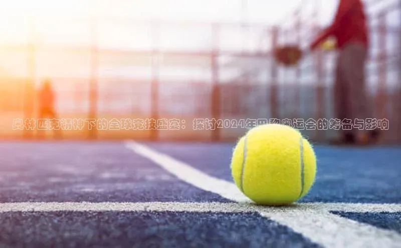 奥林匹克精神下的全球竞技盛宴：探讨2024年巴黎奥运会的筹备与影响