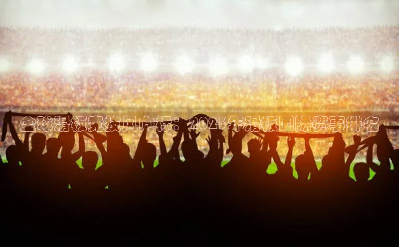 全球滑板竞技风向标：2023年滑板国际赛事排名