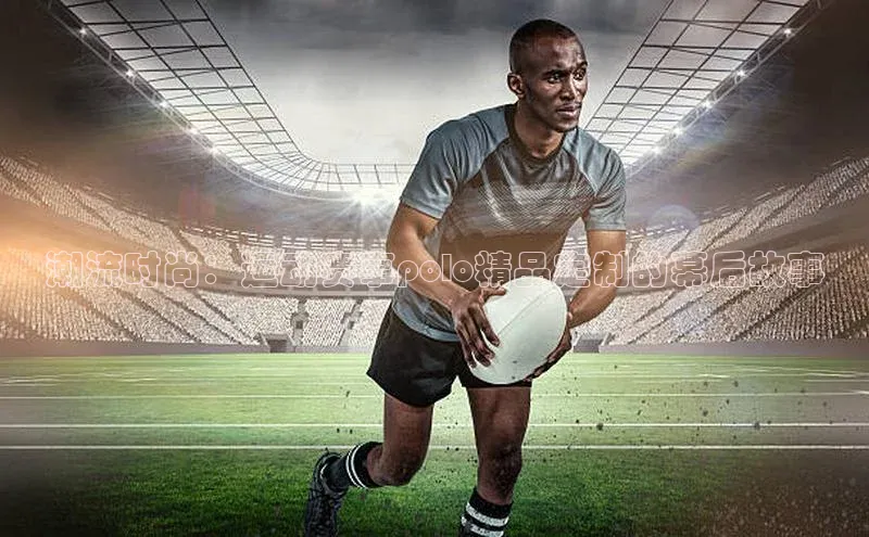 潮流时尚：运动赛事polo精品定制的幕后故事