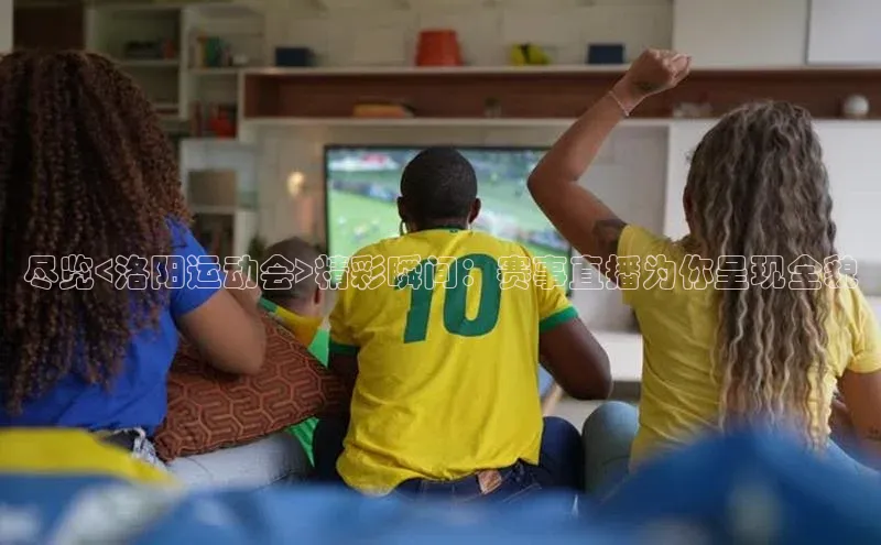 尽览<洛阳运动会>精彩瞬间：赛事直播为你呈现全貌